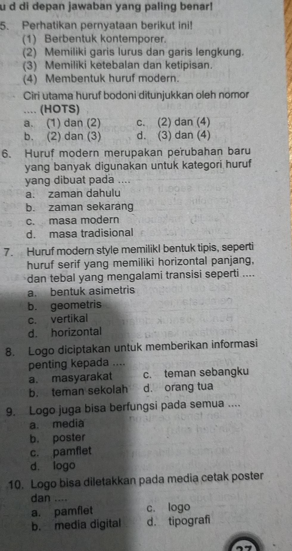 di depan jawaban yang paling benar!
5. Perhatikan pernyataan berikut ini!
(1) Berbentuk kontemporer.
(2) Memiliki garis lurus dan garis lengkung.
(3) Memiliki ketebalan dan ketipisan.
(4) Membentuk huruf modern.
Ciri utama huruf bodoni ditunjukkan oleh nomor
.... (HOTS)
a. (1) dan (2) c. (2) dan (4)
b. (2) dan (3) d. (3) dan (4)
6. Huruf modern merupakan perubahan baru
yang banyak digunakan untuk kategori huruf
yang dibuat pada ....
a. zaman dahulu
b. zaman sekarang
c. masa modern
d. masa tradisional
7. Huruf modern style memilikI bentuk tipis, seperti
huruf serif yang memiliki horizontal panjang,
dan tebal yang mengalami transisi seperti ....
a. bentuk asimetris
b. geometris
c. vertikal
d. horizontal
8. Logo diciptakan untuk memberikan informasi
penting kepada ....
a. masyarakat c. teman sebangku
b. teman sekolah d. orang tua
9. Logo juga bisa berfungsi pada semua ....
a. media
b. poster
c. pamflet
d. logo
10. Logo bisa diletakkan pada media cetak poster
dan ....
a. pamflet c. logo
b. media digital d. tipografi