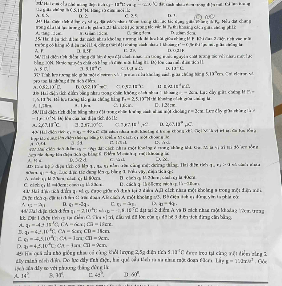 33/ Hai quả cầu nhỏ mang điện tích q_1=10^(-8)C và q_2=-2.10^(-8)C đặt cách nhau 6cm trong điện môi thì lực tương
tác giữa chúng là 0,5.10^(-5)N.  Hằng số điện môi là:
A. 0,5. B. 2. C. 2,5. D. 3.
34/ Hai điện tích điểm qị và q₂ đặt cách nhau 30cm trong kk, lực tác dụng giữa chúng là F_0 Nếu đặt chúng
trong đầu thì lực tương tác bị giảm 2,25 lần. Để lực tương tác vẫn là F_0 thì khoảng cách giữa chúng phải:
A. tăng 15cm. B. Giảm 15cm. C. tăng 5cm. D. giảm 5cm.
35/ Hai điện tích điểm đặt cách nhau khoảng r trong kk thì lực hút giữa chúng là F. Khi đưa 2 điện tích vào môi
trường có hằng số điện môi là 4, đồng thời đặt chúng cách nhau 1 khoảng r^*=0 ,5r thì lực hút giữa chúng là:
A. F. B. 0,5F. C. 2F. D. 0,25F.
36/ Hai điện tích điểm cùng độ lớn được đặt cách nhau 1m trong nước nguyên chất tương tác với nhau một lực
bằng 10N. Nước nguyên chất có hằng số điện môi bằng 81. Độ lớn của mỗi điện tích là
A. 9 C. B. 9.10^(-8)C. C. 0,3 mC. D. 10^(-3)C.
37/ Tính lực tương tác giữa một electron và 1 proton nếu khoảng cách giữa chúng bằng 5.10^(-9)cm. Coi elctron và
pro ton là những điện tích điểm.
A. 0,92.10^(-7)C. B. 0,92.10^(-7)mC. C. 0,92.10^(-5)C. D. 0,92.10^(-5)mC.
38/ Hai điện tích điểm bằng nhau trong chân không cách nhau 1 khoảng r_1=2cm. Lực đầy giữa chúng là F_1=
1,6.10^(-4)N *. Để lực tương tác giữa chúng bằng F_2=2,5.10^(-4)N thì khoảng cách giữa chúng là:
A. 1,28m. B. 1,6m. C. 1,6cm. D. 1,28cm.
39/ Hai điện tích điểm bằng nhau đặt trong chân không cách nhau một khoảng r=2cm. Lực đầy giữa chúng là F
=1,6.10^(-4)N Độ lớn của hai điện tích đó là:
A. 2,67.10^(-7)C. B. 2,67.10^(-9)C. C. 2,67.10^(-7)mu C. D. 2,67.10^(-9)mu C.
40/ Hai điện tích q_1=q_2=49mu C đặt cách nhau một khoảng d trong không khí. Gọi M là vị trí tại đó lực tổng
hợp tác dụng lên điện tích q, bằng 0. Điểm M cách q1 một khoảng là:
A. 0,5d. B. 2d. C. 1/3 d. D. ¼ d.
41/ Hai điện tích điểm q_1=-9q_2 đặt cách nhau một khoảng d trong không khí. Gọi M là vị trí tại đó lực tổng
hợp tác dụng lên điện tích qo bằng 0. Điểm M cách q* một khoảng là: 41
A. ½ d. B. 3/2 d. C. ¼ d. D. 2d.
42/ Cho hệ 3 điện tích cô lập q1, q2, q1 nằm trên cùng một đường thằng. Hai điện tích q_1,q_3>0 và cách nhau
60cm. q_1=4q_3 4. Lực điện tác dụng lên q2 bằng 0. Nếu vậy, điện tích q2:
A. cách qị là 20cm; cách q_3 là 80cm. B. cách qị là 20cm; cách q_3 là 40cm.
C. cách q_1 là =40cm; cách q_3 là 20cm. D. cách q_1 là 80cm; cách q_3 la=20cm.
43/ Hai điện tích điểm q_1 và q_2 được giữa cố định tại 2 điểm A,B cách nhau một khoảng a trong một điện môi.
Điện tích q3 đặt tại điểm C trên đoạn AB cách A một khoảng a/3. Để điện tích q3 đứng yên ta phải có:
A. q_2=2q_1. B. q_2=-2q_1. C. q_2=4q_3. D. q_2=4q_1.
44/ Hai điện tích điểm q_1=2.10^(-8)C và q_2=-1,8.10^(-7)C đặt tại 2 điểm A và B cách nhau một khoảng 12cm trong
kk. Đặt 1 điện tích q3 tại điểm C. Tìm vị trí, dấu và độ lớn của q₃ để hệ 3 điện tích đứng cân bằng.
A. q_3=-4,5.10^(-8)C;CA=6cm;CB=18cm.
B. q_3=4,5.10^(-8)C;CA=6cm;CB=18cm.
C. q_3=-4,5.10^(-8)C;CA=3cm;CB=9cm.
D. q_3=4,5.10^(-8)C;CA=3cm;CB=9cm.
45/ Hai quả cầu nhỏ giống nhau có cùng khối lượng 2,5g điện tích 5.10^(-7)C được treo tại cùng một điểm bằng 2
dây mảnh cách điện. Do lực đầy tĩnh điện, hai quả cầu tách ra xa nhau một đoạn 60cm. Lấy g=110m/s^2. Góc
lệch của dây so với phương thẳng đứng là:
A. 14^0. B. 30^0. C. 45^0. D. 60^0.