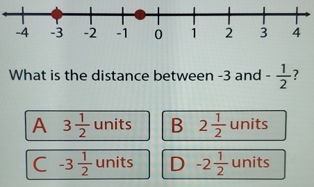 What is the distance between -3 and - 1/2  7
A 3 1/2  units B 2 1/2  units
C -3 1/2  units D -2 1/2  units