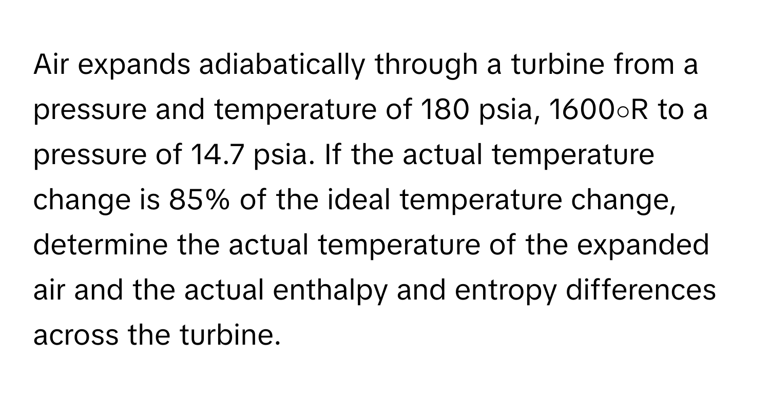 Air expands adiabatically through a turbine from a pressure and temperature of 180 psia, 1600∘R to a pressure of 14.7 psia. If the actual temperature change is 85% of the ideal temperature change, determine the actual temperature of the expanded air and the actual enthalpy and entropy differences across the turbine.