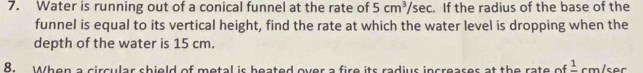 Water is running out of a conical funnel at the rate of 5cm^3/sec :. If the radius of the base of the 
funnel is equal to its vertical height, find the rate at which the water level is dropping when the 
depth of the water is 15 cm. 
8. When a circular shield of metal is beated over a fire its radius increases at the rate of frac 1 cm/sec