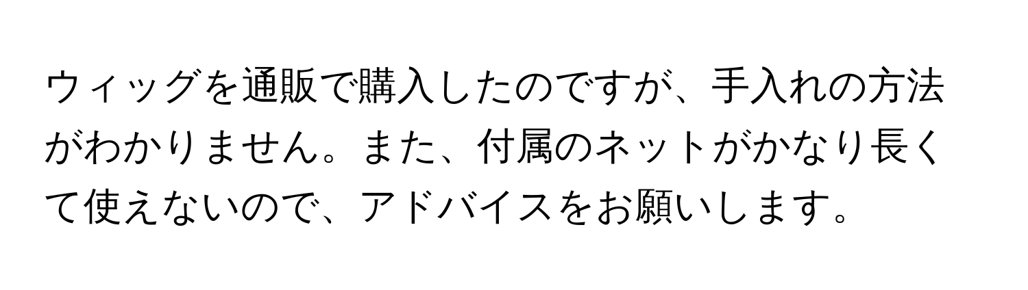 ウィッグを通販で購入したのですが、手入れの方法がわかりません。また、付属のネットがかなり長くて使えないので、アドバイスをお願いします。