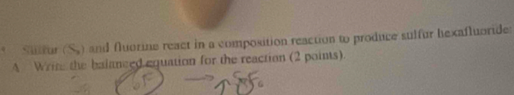 Sulfur (S.) and fluorine react in a composition reaction to produce sulfur hexafluoride: 
A Write the balanced equation for the reaction (2 points).