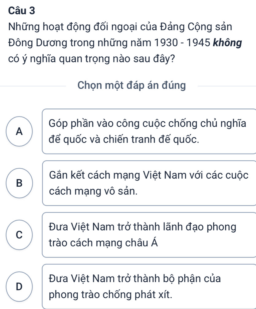 Những hoạt động đối ngoại của Đảng Cộng sản
Đông Dương trong những năm 1930 - 1945 không
có ý nghĩa quan trọng nào sau đây?
Chọn một đáp án đúng
Góp phần vào công cuộc chống chủ nghĩa
A
để quốc và chiến tranh đế quốc.
Gắn kết cách mạng Việt Nam với các cuộc
B
cách mạng vô sản.
Đưa Việt Nam trở thành lãnh đạo phong
C
trào cách mạng châu Á
Đưa Việt Nam trở thành bộ phận của
D
phong trào chống phát xít.