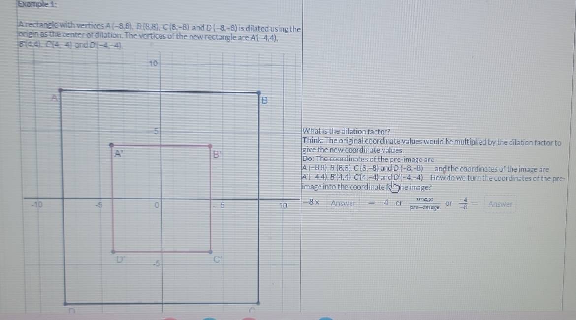Example 1:
A rectangle with vertices A(-8,8),B(8,8),C(8,-8) and D(-8,-8) is dilated using the
origin as the center of dilation. The vertices of the new rectangle are A'(-4,4).
is the dilation factor?
The original coordinate values would be multiplied by the dilation factor to
e new coordinate values.
e coordinates of the pre-image are
A(-8,8),B(8,8),C(8,-8) and D(-8,-8) and the coordinates of the image are
A'(-4,4),B'(4,4),C'(4,-4) and D'(-4,-4) How do we turn the coordinates of the pre-
into the coordinate to   he image?
Answer =-4 or  image/pre-irhage  or  (-4)/-8 = Answer