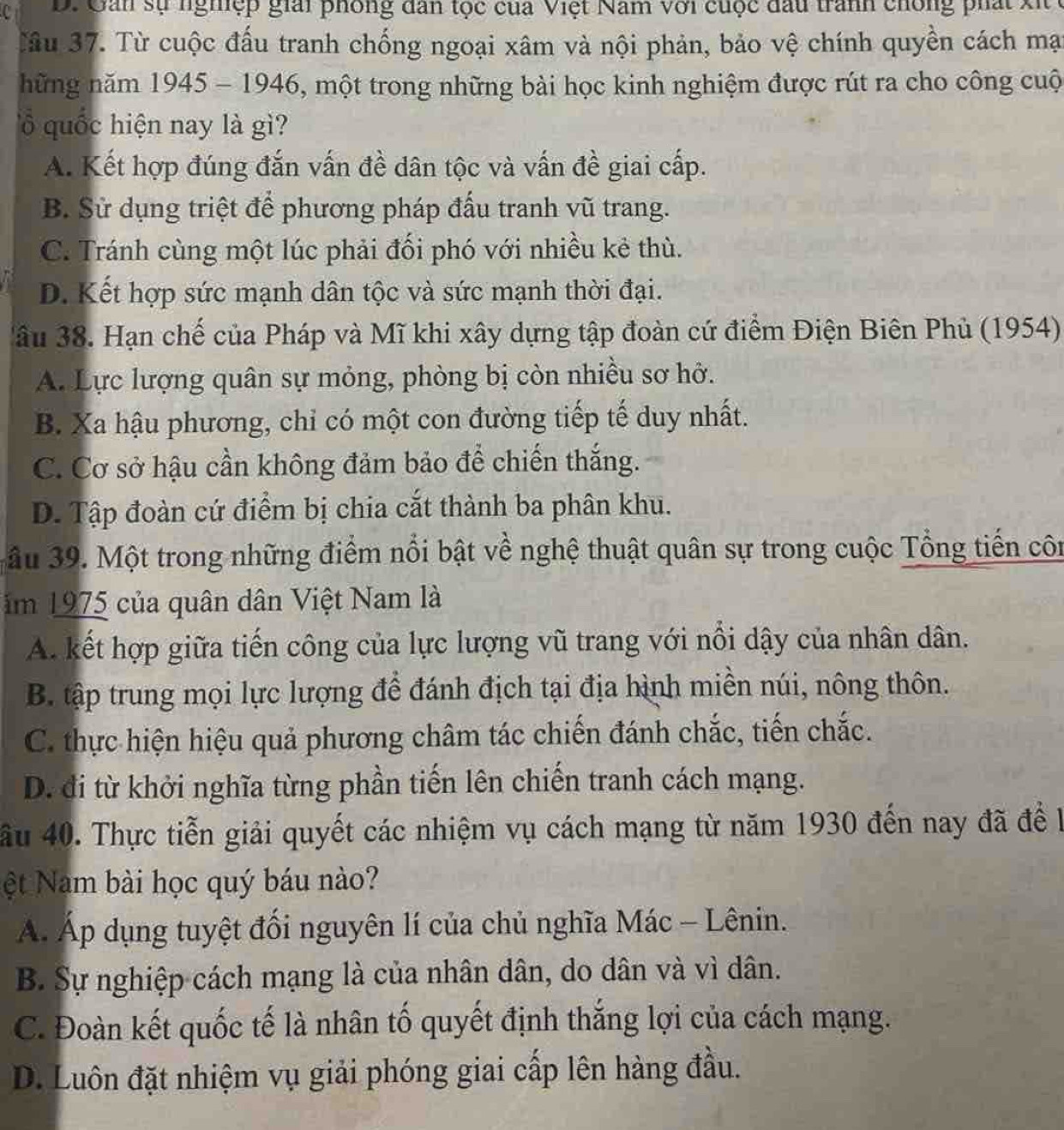 D. Gản sự nghiệp giải phòng dân tọc của Việt Nam với cuộc đầu tranh chông phát xi
Tâu 37. Từ cuộc đấu tranh chống ngoại xâm và nội phản, bảo vệ chính quyền cách mạt
hững năm 1945 - 1946, một trong những bài học kinh nghiệm được rút ra cho công cuộ
lổ quốc hiện nay là gì?
A. Kết hợp đúng đắn vấn đề dân tộc và vấn đề giai cấp.
B. Sử dụng triệt để phương pháp đấu tranh vũ trang.
C. Tránh cùng một lúc phải đối phó với nhiều kẻ thù.
D. Kết hợp sức mạnh dân tộc và sức mạnh thời đại.
3âu 38. Hạn chế của Pháp và Mĩ khi xây dựng tập đoàn cứ điểm Điện Biên Phủ (1954)
A. Lực lượng quân sự mỏng, phòng bị còn nhiều sơ hở.
B. Xa hậu phương, chỉ có một con đường tiếp tế duy nhất.
C. Cơ sở hậu cần không đảm bảo để chiến thắng.
D. Tập đoàn cứ điểm bị chia cắt thành ba phân khu.
âu 39. Một trong những điểm nổi bật về nghệ thuật quân sự trong cuộc Tổng tiến côn
ăm 1975 của quân dân Việt Nam là
A. kết hợp giữa tiến công của lực lượng vũ trang với nổi dậy của nhân dân.
B. tập trung mọi lực lượng để đánh địch tại địa hình miền núi, nông thôn.
C. thực hiện hiệu quả phương châm tác chiến đánh chắc, tiến chắc.
D. đi từ khởi nghĩa từng phần tiến lên chiến tranh cách mạng.
ầu 40. Thực tiễn giải quyết các nhiệm vụ cách mạng từ năm 1930 đến nay đã để l
ệt Nam bài học quý báu nào?
Á Áp dụng tuyệt đối nguyên lí của chủ nghĩa Mác - Lênin.
B. Sự nghiệp cách mạng là của nhân dân, do dân và vì dân.
C. Đoàn kết quốc tế là nhân tố quyết định thắng lợi của cách mạng.
D. Luôn đặt nhiệm vụ giải phóng giai cấp lên hàng đầu.