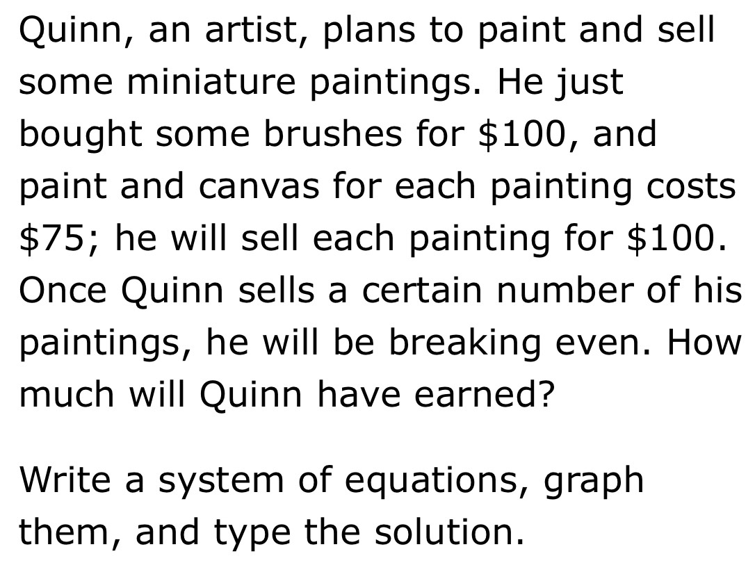 Quinn, an artist, plans to paint and sell 
some miniature paintings. He just 
bought some brushes for $100, and 
paint and canvas for each painting costs
$75; he will sell each painting for $100. 
Once Quinn sells a certain number of his 
paintings, he will be breaking even. How 
much will Quinn have earned? 
Write a system of equations, graph 
them, and type the solution.