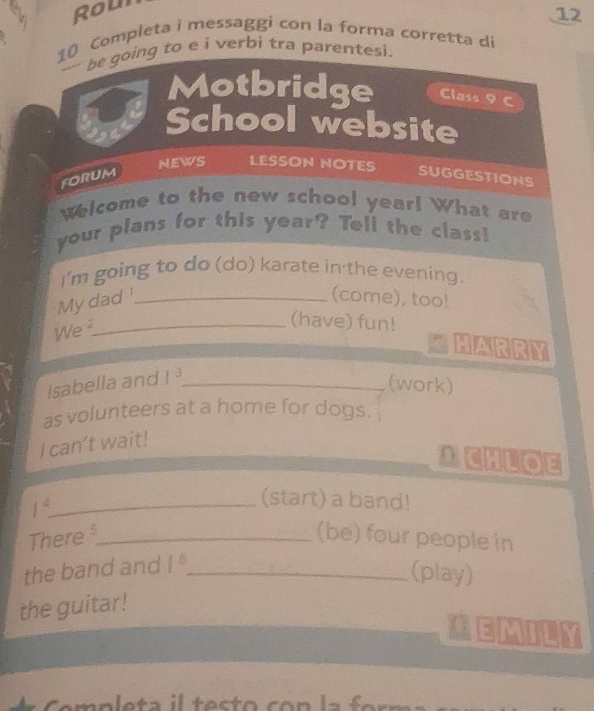 Roul 
12 
10 Completa i messaggi con la forma corretta di 
be going to e i verbi tra parentesi. 
Motbridge 
Class 9 C 
School website 
NEWS LESSON NOTES SUGGESTIONS 
forum 
Welcome to the new school year! What are 
your plans for this year? Tell the class! 
I'm going to do (do) karate in the evening. 
My dad '_ (come), too! 
We_ 
(have) fun! 
HARRY 
Isabella and 1^3 _ 
(work) 
as volunteers at a home for dogs. 
I can't wait! 
CHLOE
1^2 _ 
(start) a band! 
There >_ (be) four people in 
the band and 1^5 _ 
(play) 
the guitar! 
MEMILY 
* C emplet a i l tes t o co n l a f or