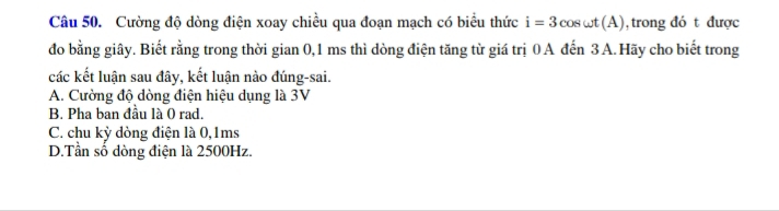 Cường độ dòng điện xoay chiều qua đoạn mạch có biểu thức i=3cos omega t(A) , trong đó t được
đo bằng giây. Biết rằng trong thời gian 0, 1 ms thì dòng điện tăng từ giá trị 0 A đến 3 A.Hãy cho biết trong
các kết luận sau đây, kết luận nào đúng-sai.
A. Cường độ dòng điện hiệu dụng là 3V
B. Pha ban đầu là 0 rad.
C. chu kỳ dòng điện là 0, 1ms
D.Tần số dòng điện là 2500Hz.