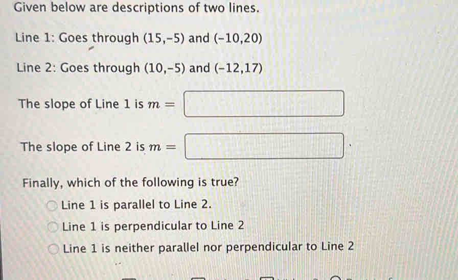 Given below are descriptions of two lines.
Line 1: Goes through (15,-5) and (-10,20)
Line 2: Goes through (10,-5) and (-12,17)
The slope of Line 1 is m= □ 
The slope of Line 2 is m=| □ 
Finally, which of the following is true?
Line 1 is parallel to Line 2.
Line 1 is perpendicular to Line 2
Line 1 is neither parallel nor perpendicular to Line 2