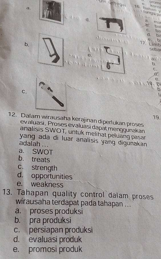 prom
e konsi
a.
rgsi sebagai 16. Bahan y fungsi pí
d.
a. ma
b bat
c. ba
d. ba
e. b
b.
17. Limb
seba
e.
a
b.
C.
d
e,
18 B
C.
b
la
19.
12. Dalam wirausaha kerajinan diperlukan proses
evaluasi, Proses evaluasi dapät menggunakan
analisis SWOT, untuk melihat peluang pasar
yang ada di luar analisis yang digunakan
adalah ...
a. SWOT
b. treats
c. strength
d. opportunities
e. weakness
13. Tahapan quality control dalam proses
wirausaha terdapat pada tahapan ...
a. proses produksi
b. pra produksi
c. persiapan produksi
d. evaluasi produk
e. promosi produk