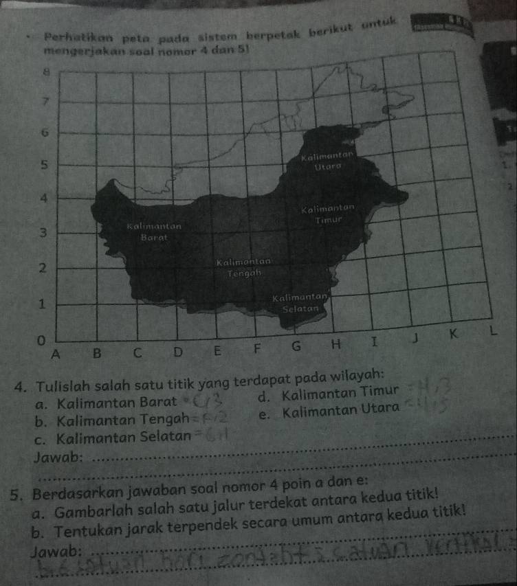 Perhatikan peta pada sistem herpetak berikut untuk 
1 
1. 
1 
4. Tulislah salah satu titik yang terdapat pada wilayah: 
a. Kalimantan Barat d. Kalimantan Timur 
b. Kalimantan Tengah e. Kalimantan Utara 
c. Kalimantan Selatan 
_ 
Jawab: 
5. Berdasarkan jawaban soal nomor 4 poin a dan e : 
a. Gambarlah salah satu jalur terdekat antara kedua titik! 
b. Tentukan jarak terpendek secara umum antara kedua titik! 
Jawab: 
_ 
_