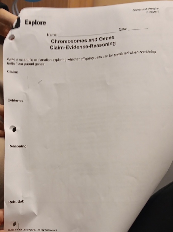 Genes and Proteins 
Explors 1 
Explore 
_Date:_ 
Name 
Chromosomes and Genes 
Claim-Evidence-Reasoning 
Write a scientific explanation exploring whether offspring traits can be predicted when combining 
traits from parent genes. 
Claim: 
Evidence: 
Reasoning: 
Rebuttal: 
@Accelerate Learning Inc. -All Rights Reserved