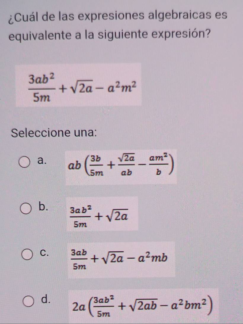 ¿Cuál de las expresiones algebraicas es
equivalente a la siguiente expresión?
 3ab^2/5m +sqrt(2a)-a^2m^2
Seleccione una:
a. ab( 3b/5m + sqrt(2a)/ab - am^2/b )
b.  3ab^2/5m +sqrt(2a)
C.  3ab/5m +sqrt(2a)-a^2mb
d. 2a( 3ab^2/5m +sqrt(2ab)-a^2bm^2)