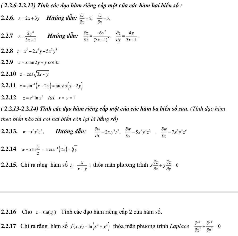 ( 2.2.6-2.2.12) Tính các đạo hàm riêng cấp một của các hàm hai biến số :
2.2.6. z=2x+3y Hướng dẫn:  partial z/partial x =2, partial z/partial y =3,
2.2.7 z= 2y^2/3x+1  Hướng dẫn:  partial z/partial x =frac -6y^2(3x+1)^2, partial z/partial y = 4y/3x+1 ,
2.2.8 z=x^5-2x^4y+5x^2y^3
2.2.9 z=xtan 2y+ycot 3x
2.2.10 z=cos sqrt(3x-y)
2.2.11 z=sin^(-1)(x-2y)=arcsin (x-2y)
2.2.12 z=e^yln x^2 tại x=y=1
( 2.2.13-2.2.14) Tính các đạo hàm riêng cấp một của các hàm ba biến số sau. (Tính đạo hàm
theo biến nào thì coi hai biến còn lại là hằng số)
2.2.13. w=x^2y^5z^7, Hướng dẫn:  partial w/partial x =2x.y^5z^7, partial w/partial y =5x^2y^4z^7, partial w/partial z =7x^2y^5z^6
2.2.14 w=xln  y/z +zcos^(-1)(2x)+sqrt[3](y)
2.2.15. Chỉ ra rằng hàm số z= x/x+y ; thỏa mãn phương trình x partial z/partial x +y partial z/partial y =0
2.2.16 Cho z=sin (xy) Tính các đạo hàm riêng cấp 2 của hàm số.
2.2.17 Chi ra rằng hàm số f(x,y)=ln (x^2+y^2) thỏa mãn phương trình Laplace frac partial^2f partial  ecircle2fpartial y^(2f)cy^2=0