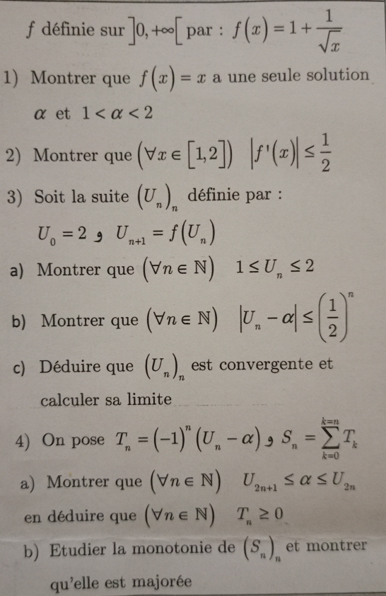 définie sur ]0,+∈fty [par : f(x)=1+ 1/sqrt(x) 
1) Montrer que f(x)=x a une seule solution 
αet 1 <2</tex> 
2) Montrer que (forall x∈ [1,2]) |f'(x)|≤  1/2 
3) Soit la suite (U_n)_n * définie par :
U_0=2varphi U_n+1=f(U_n)
a) Montrer que (forall n∈ N)1≤ U_n≤ 2
b) Montrer que (forall n∈ N) |U_n-alpha |≤ ( 1/2 )^n
c) Déduire que (U_n)_n est convergente et 
calculer sa limite 
4) On pose T_n=(-1)^n(U_n-alpha )_9S_n=sumlimits _(k=0)^(k=n)T_k
a) Montrer que (forall n∈ N)U_2n+1≤ alpha ≤ U_2n
en déduire que (forall n∈ N) T_n≥ 0
b) Etudier la monotonie de (S_n)_n et montrer 
qu'elle est majorée