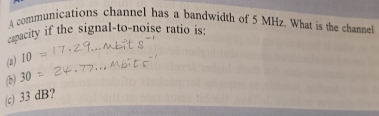 A communications channel has a bandwidth of 5 MHz. What is the channel
cpacity if the signal-to-noise ratio is:
(a) 10
(b) 30
(c) 33 dB?