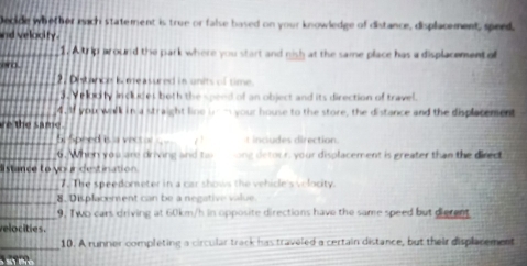 Decide whether mach statement is true or false based on your knowledge of distance, displacement, speed, 
nd velocity. 
_1. A trip around the park where you start and nish at the same place has a displacement of 
o 
_2. Distance is measured is units of time 
3. Vellocity includes both the spend of an object and its direction of travel. 
4. If you walk in a straight line ie m your house to the store, the distance and the displacement 
e the same 
_5. Speed is a vector t includes direction 
_6. When you are driving and tai one detoor, your displacement is greater than the direct 
listance to your destination 
_7. The speedometer in a car shows the vehicle's velocity. 
_8. Displacement can be a negative value. 
_9, Two cars driving at 60km/h in opposite directions have the same speed but dierent 
velocities. 
_ 
10. A runner completing a circular track has traveled a certain distance, but their displacement