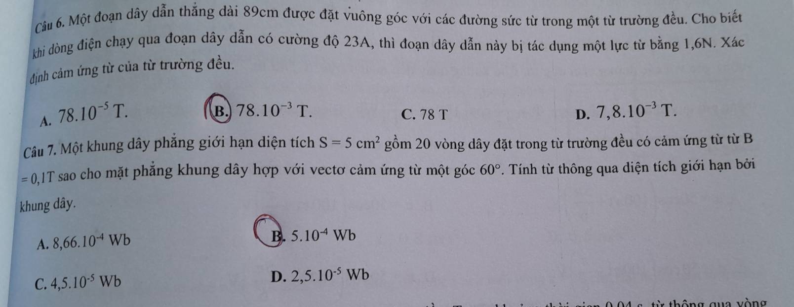 Một đoạn dây dẫn thẳng dài 89cm được đặt vuông góc với các đường sức từ trong một từ trường đều. Cho biết
khi dòng điện chạy qua đoạn dây dẫn có cường độ 23A, thì đoạn dây dẫn này bị tác dụng một lực từ bằng 1,6N. Xác
định cảm ứng từ của từ trường đều.
A. 78.10^(-5)T.
B. 78.10^(-3)T. C. 78 T D. 7,8.10^(-3)T. 
Câu 7. Một khung dây phẳng giới hạn diện tích S=5cm^2gom20 vòng dây đặt trong từ trường đều có cảm ứng từ từ B
=0 ,1T sao cho mặt phẳng khung dây hợp với vectơ cảm ứng từ một góc 60° Tính từ thông qua diện tích giới hạn bởi
khung dây.
A. 8, 66.10^(-4)Wb
B. 5.10^(-4)Wb
C. 4,5.10^(-5)Wb
D. 2,5.10^(-5)Wb