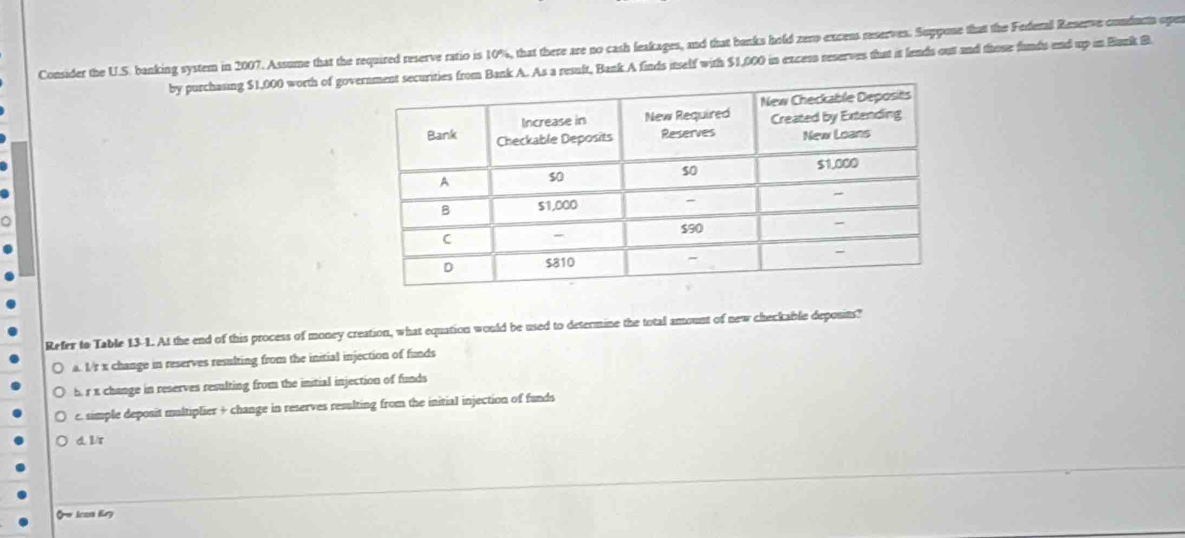 Consider the U.S. banking system in 2007. Assume that the required reserve ratio is 10%, that there are no cash leakages, and that banks hold zero excens reserves. Suppone that the Federal Reserve conducts ope
by purchasing $1,000 worth of gov Bank A. As a result, Bank A finds inself with $1,000 in excess reserves that it fends out and those funds end up in Bunik B
o
Refer to Table 13-1. At the end of this process of money creation, what equation would be used to determine the total amount of new checkable deposits?
a. I/r x change in reserves resulting from the initial injection of funds
5. r x change in reserves resulting from the initial injection of funds
c. simple deposit multiplier + change in reserves resulting from the initial injection of funds
d. 1r
Ow Ican Kry