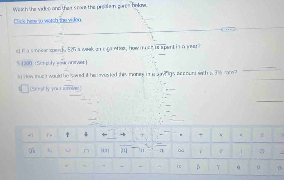 Watch the video and then solve the problem given below,
Click here to watch the video,
_
a) If a smoker spends $25 a week on cigarettes, how much is spent in a year?
_
$ 1300 (Simplify your answer.)
_
b) How much would be saved if he invested this money in a savings account with a 3% rate?
_
(Simplity your answer.)
_
>