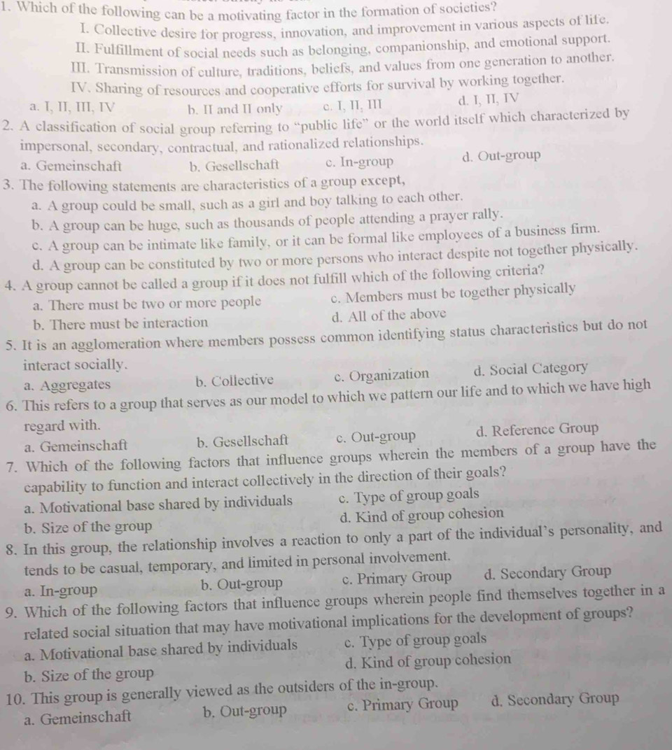 Which of the following can be a motivating factor in the formation of societies?
I. Collective desire for progress, innovation, and improvement in various aspects of life.
II. Fulfillment of social needs such as belonging, companionship, and emotional support.
III. Transmission of culture, traditions, beliefs, and values from one generation to another.
IV. Sharing of resources and cooperative efforts for survival by working together.
a. I, II, III, IV b. II and II only c. I, II, III d. I, II, IV
2. A classification of social group referring to “public life” or the world itself which characterized by
impersonal, secondary, contractual, and rationalized relationships.
a. Gemeinschaft b. Gesellschaft c. In-group d. Out-group
3. The following statements are characteristics of a group except,
a. A group could be small, such as a girl and boy talking to each other.
b. A group can be huge, such as thousands of people attending a prayer rally.
c. A group can be intimate like family, or it can be formal like employees of a business firm.
d. A group can be constituted by two or more persons who interact despite not together physically.
4. A group cannot be called a group if it does not fulfill which of the following criteria?
a. There must be two or more people c. Members must be together physically
b. There must be interaction d. All of the above
5. It is an agglomeration where members possess common identifying status characteristics but do not
interact socially.
a. Aggregates b. Collective c. Organization d. Social Category
6. This refers to a group that serves as our model to which we pattern our life and to which we have high
regard with.
a. Gemeinschaft b. Gesellschaft c. Out-group d. Reference Group
7. Which of the following factors that influence groups wherein the members of a group have the
capability to function and interact collectively in the direction of their goals?
a. Motivational base shared by individuals c. Type of group goals
b. Size of the group d. Kind of group cohesion
8. In this group, the relationship involves a reaction to only a part of the individual’s personality, and
tends to be casual, temporary, and limited in personal involvement.
a. In-group b. Out-group c. Primary Group d. Secondary Group
9. Which of the following factors that influence groups wherein people find themselves together in a
related social situation that may have motivational implications for the development of groups?
a. Motivational base shared by individuals c. Type of group goals
b. Size of the group d. Kind of group cohesion
10. This group is generally viewed as the outsiders of the in-group.
a. Gemeinschaft b. Out-group c. Primary Group d. Secondary Group