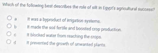 Which of the following best describes the role of silt in Egypt's agricultural success?
a It was a byproduct of irrigation systems.
b It made the soil fertile and boosted crop production.
C It blocked water from reaching the crops.
d it prevented the growth of unwanted plants.