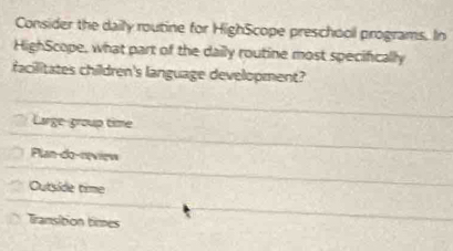 Consider the daily routine for HighScope preschool programs. In
HighScope, what part of the daily routine most specifically
facilitates children's language development?
Large-group time
Plan-do-nview
Outside time
Tramsition times