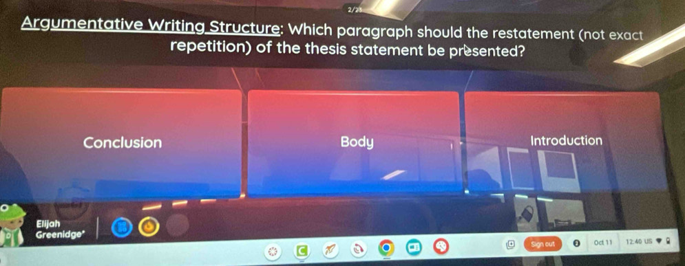 2/2 
Argumentative Writing Structure: Which paragraph should the restatement (not exact 
repetition) of the thesis statement be presented? 
Conclusion Body Introduction 
Elijah 
Greenidge* 
Sign out Oct 11 12:40 US