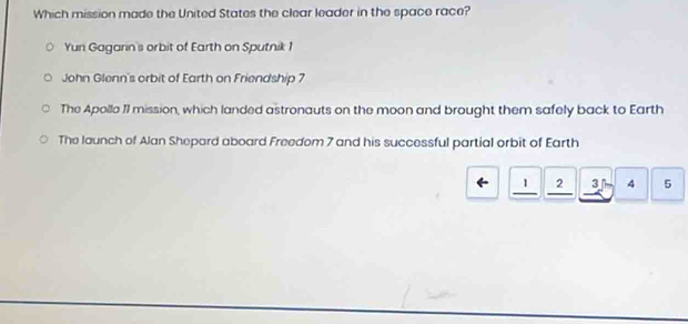 Which mission made the United States the clear leader in the space race?
Yun Gagarin's orbit of Earth on Sputnik 1
John Glenn's orbit of Earth on Friendship 7
The Apollo 11 mission, which landed astronauts on the moon and brought them safely back to Earth
The launch of Alan Shepard aboard Freedom 7 and his successful partial orbit of Earth
1 2 3 4 5