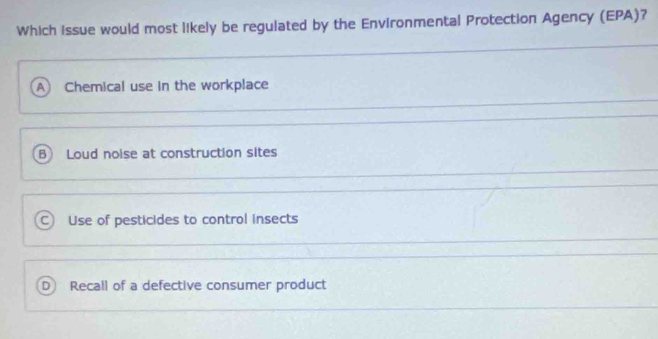 Which issue would most likely be regulated by the Environmental Protection Agency (EPA)?
A Chemical use in the workplace
B Loud noise at construction sites
C Use of pesticides to control insects
D Recall of a defective consumer product