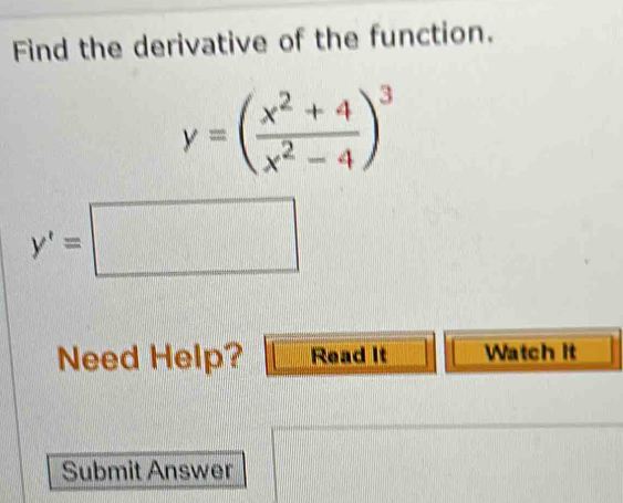 Find the derivative of the function.
y=( (x^2+4)/x^2-4 )^3
y'=□
Need Help? Read It Watch it 
Submit Answer