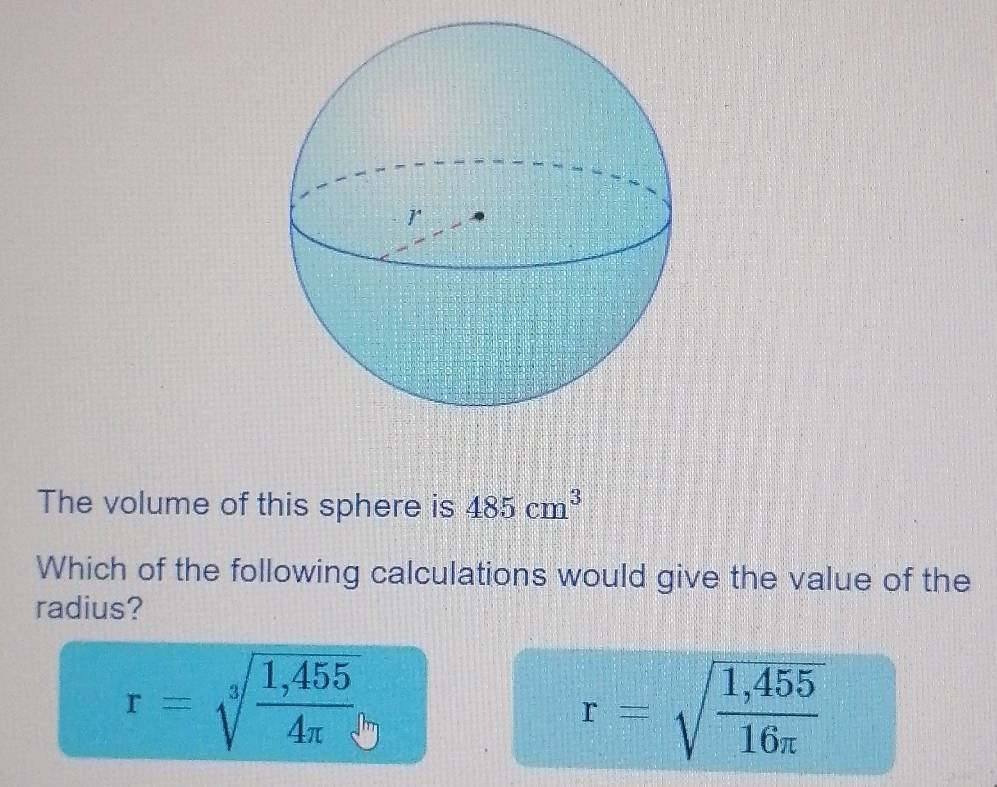 The volume of this sphere is 485cm^3
Which of the following calculations would give the value of the
radius?
r=sqrt[3](frac 1,455)4π 
r=sqrt(frac 1,455)16π 