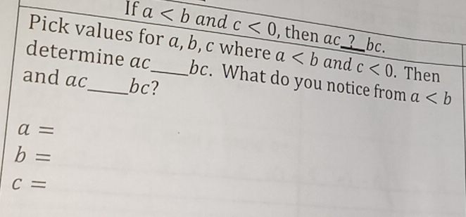 If a and c<0</tex> , then ac _? bc. 
Pick values for a, b, c where a and c<0</tex> . Then 
determine ac_  bc. What do you notice from a
and ac_  bc?
a=
b=
c=