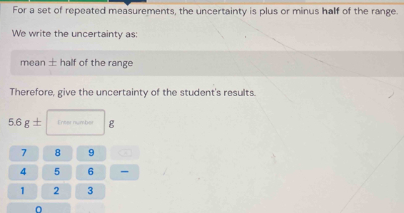 For a set of repeated measurements, the uncertainty is plus or minus half of the range. 
We write the uncertainty as: 
mean ± half of the range 
Therefore, give the uncertainty of the student's results.
5.6g± Enter number g
7 8 9
4 5 6 -
1 2 3