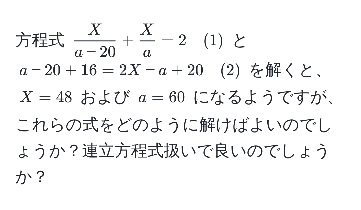 方程式 $ X/a-20  +  X/a  = 2 quad (1)$ と $a - 20 + 16 = 2X - a + 20 quad (2)$ を解くと、$X = 48$ および $a = 60$ になるようですが、これらの式をどのように解けばよいのでしょうか？連立方程式扱いで良いのでしょうか？