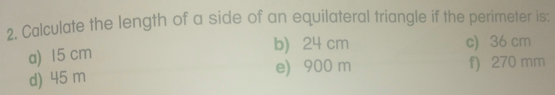 Calculate the length of a side of an equilateral triangle if the perimeter is:
a) 15 cm
b) 24 cm c) 36 cm
d) 45 m
e) 900 m f) 270 mm