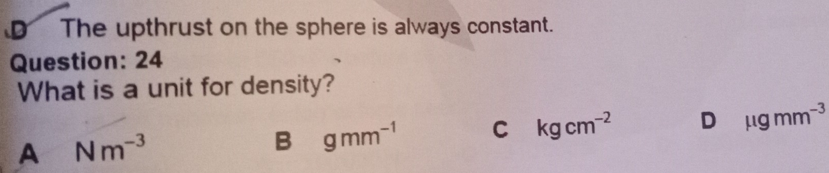 D The upthrust on the sphere is always constant.
Question: 24
What is a unit for density?
D mu gmm^(-3)
A Nm^(-3)
B gmm^(-1)
C kgcm^(-2)