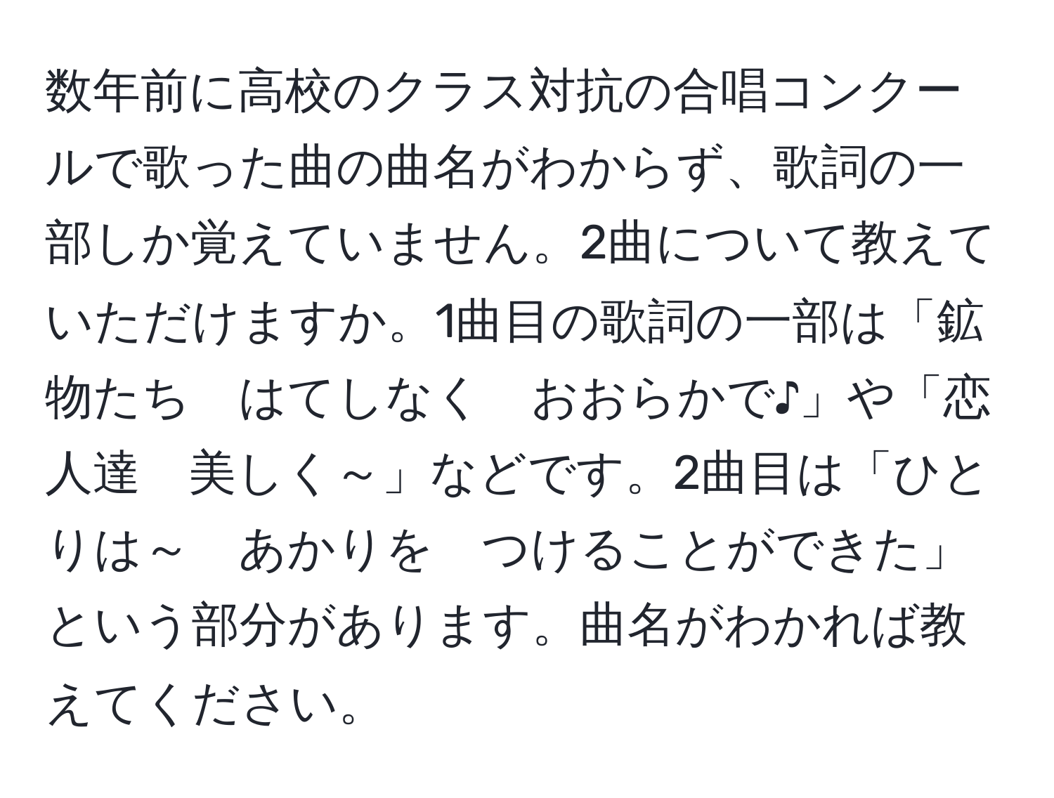 数年前に高校のクラス対抗の合唱コンクールで歌った曲の曲名がわからず、歌詞の一部しか覚えていません。2曲について教えていただけますか。1曲目の歌詞の一部は「鉱物たち　はてしなく　おおらかで♪」や「恋人達　美しく～」などです。2曲目は「ひとりは～　あかりを　つけることができた」という部分があります。曲名がわかれば教えてください。