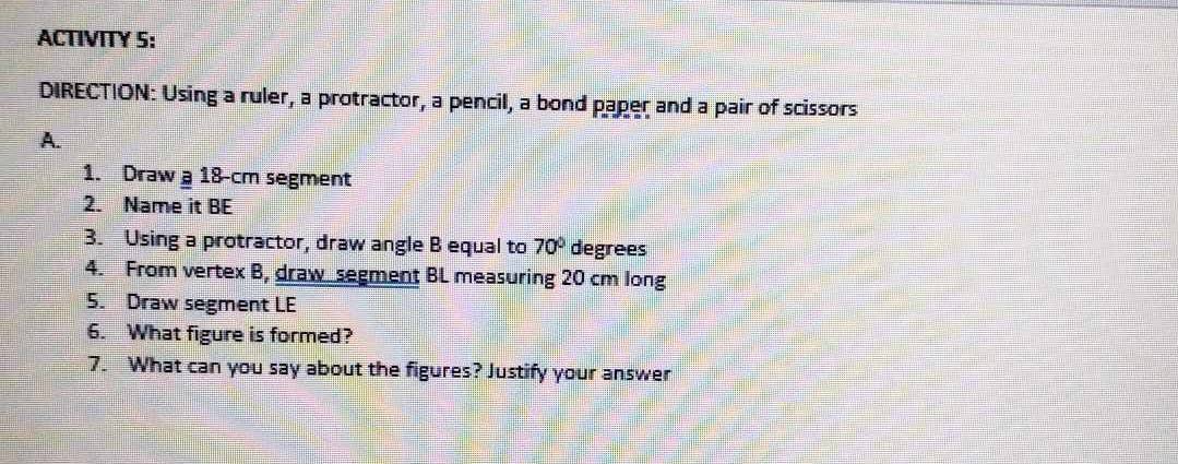 ACTIVITY 5: 
DIRECTION: Using a ruler, a protractor, a pencil, a bond paper and a pair of scissors 
A. 
1. Draw a 18-cm segment 
2. Name it BE 
3. Using a protractor, draw angle B equal to 70° degrees
4. From vertex B, draw segment BL measuring 20 cm long 
5. Draw segment LE
6. What figure is formed? 
7. What can you say about the figures? Justify your answer