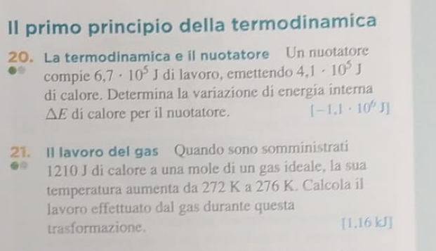 Il primo principio della termodinamica 
20. La termodinamica e il nuotatore Un nuotatore 
compie 6,7· 10^5J di lavoro, emettendo 4,1· 10^5J
di calore. Determina la variazione di energía interna 
△ E di calore per il nuotatore.
[-1.1· 10^6J]
21. Il lavoro del gas Quando sono somministrati
1210 J di calore a una mole di un gas ideale, la sua 
temperatura aumenta da 272 K a 276 K. Calcola il 
lavoro effettuato dal gas durante questa 
trasformazione. [1,16 kJ]