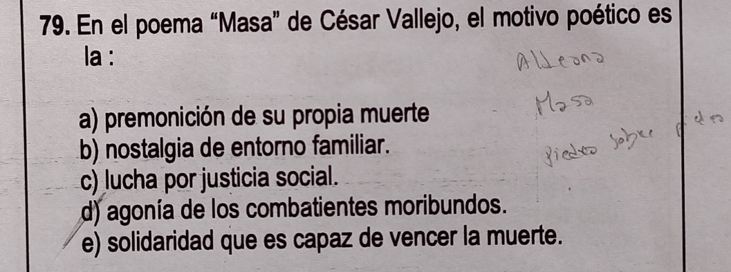 En el poema “Masa” de César Vallejo, el motivo poético es
la :
a) premonición de su propia muerte
b) nostalgia de entorno familiar.
c) lucha por justicia social.
d) agonía de los combatientes moribundos.
e) solidaridad que es capaz de vencer la muerte.