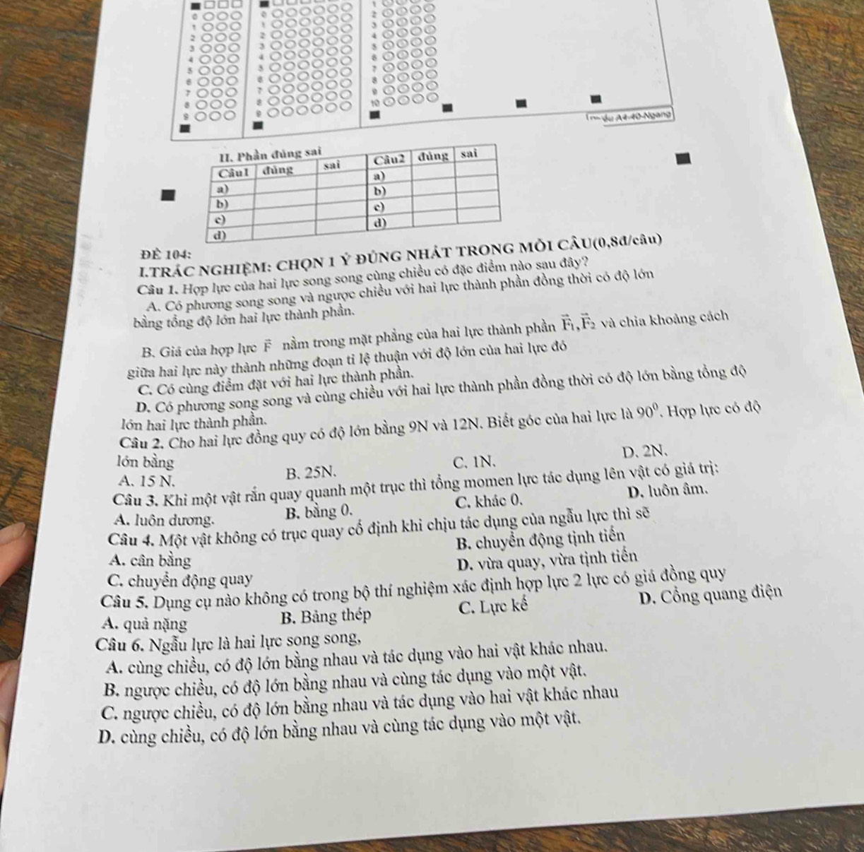 3
4
3
7
8
nsdu A4-40-Ngang
Để 104:
.TRÁC NGHIỆM: CHN 1 Ý đÚNG NHÁTI CÂU(0,8đ/câu)
Câu 1. Hợp lực của hai lực song song cùng chiều có đặc điểm nào sau đây?
A. Có phương song song và ngược chiều với hai lực thành phần đồng thời có độ lớn
bằng tổng độ lớn hai lực thành phần.
B. Giá của hợp lực F nằm trong mặt phẳng của hai lực thành phần vector F_1,vector F_2 và chia khoảng cách
giữa hai lực này thành những đoạn tỉ lệ thuận với độ lớn của hai lực đó
C. Có cùng điểm đặt với hai lực thành phần.
D. Có phương song song và cùng chiều với hai lực thành phần đồng thời có độ lớn bằng tổng độ
lớn hai lực thành phần.
Câu 2. Cho hai lực đồng quy có độ lớn bằng 9N và 12N. Biết góc của hai lực là 90° * Hợp lực có độ
lớn bằng C. 1N.
A. 15 N. B. 25N. D. 2N.
Câu 3. Khi một vật rấn quay quanh một trục thì tổng momen lực tác dụng lên vật có giá trị:
A. luôn dương. B. bằng 0. C. khác 0. D. luôn âm.
Câu 4. Một vật không có trục quay cố định khi chịu tác dụng của ngẫu lực thì sẽ
B. chuyển động tịnh tiến
A. cân bằng D. vừa quay, vừa tịnh tiến
C. chuyển động quay
Câu 5. Dụng cụ nào không có trong bộ thí nghiệm xác định hợp lực 2 lực có giá đồng quy
A. quả nặng
B. Bảng thép C. Lực kế D. Cổng quang điện
Câu 6. Ngẫu lực là hai lực sọng song,
A. cùng chiều, có độ lớn bằng nhau và tác dụng vào hai vật khác nhau.
B. ngược chiều, có độ lớn bằng nhau và cùng tác dụng vào một vật.
C. ngược chiều, có độ lớn bằng nhau và tác dụng vào hai vật khác nhau
D. cùng chiều, có độ lớn bằng nhau và cùng tác dụng vào một vật.