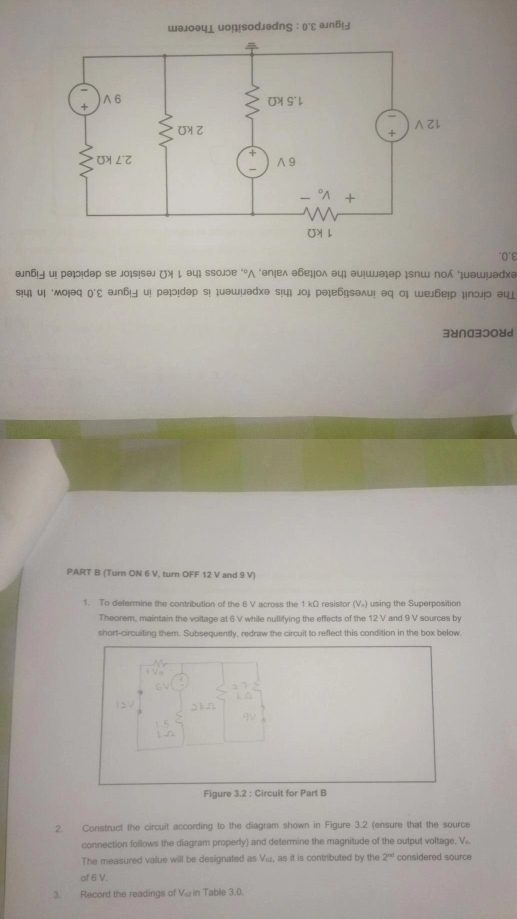 u0 1 
əлб и! рэюɪdəр sе jo¡s!sθл (¾ ↓ эц ssοлɔе ‘°Λ ‘əпеλ эбеψоλ θц əи!шəəр ɪsпш по μμэшμэрхə 
sɨ4 иi мοιəq οΣ əп6|५ ui рə!dəp s! ¡uəшμədə s!ц jοj рə¡е6|səλu! əq ο шел6еιр μпοл!ο əцj 
3४∩a3⊃08d 
PART B (Turn ON 6 V, turn OFF 12 V and 9 V) 
1. To determine the contribution of the 6 V across the 1 kΩ resistor (V.) using the Superposition 
Theorem, maintain the voltage at 6 V while nullifying the effects of the 12 V and 9 V sources by 
short-circuiting them. Subsequently, redraw the circuit to reflect this condition in the box below. 
Figure 3.2 : Circuit for Part B 
2. Construct the circuit according to the diagram shown in Figure 3.2 (ensure that the source 
connection follows the diagram properly) and determine the magnitude of the output voltage, V. 
The measured value will be designated as Vi, as it is contributed by the 2^(nd) considered source 
of 6 V. 
3. Record the readings of Vω in Table 3.0.