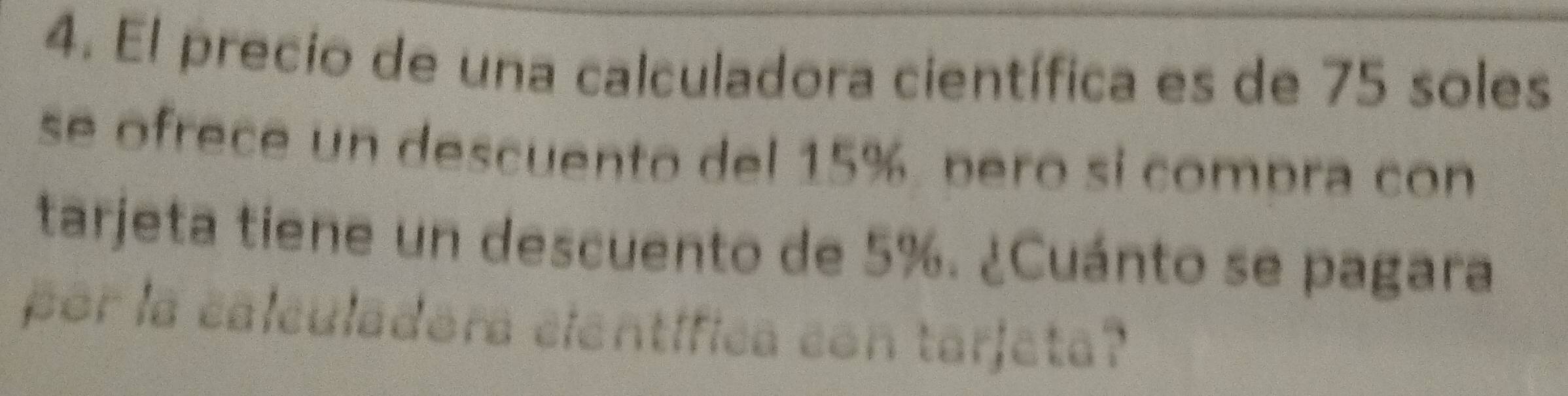 El precio de una calculadora científica es de 75 soles 
se ofrece un descuento del 15%. pero si compra con 
tarjeta tiene un descuento de 5%. ¿Cuánto se pagara 
por la calculadora cientifica con tarjeta?