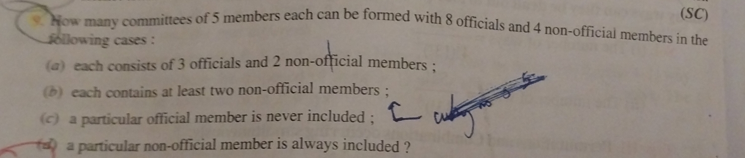 (SC) 
. How many committees of 5 members each can be formed with 8 officials and 4 non-official members in the 
following cases : 
a) each consists of 3 officials and 2 non-official members ; 
) each contains at least two non-official members ; 
c) a particular official member is never included ; 
a particular non-official member is always included ?