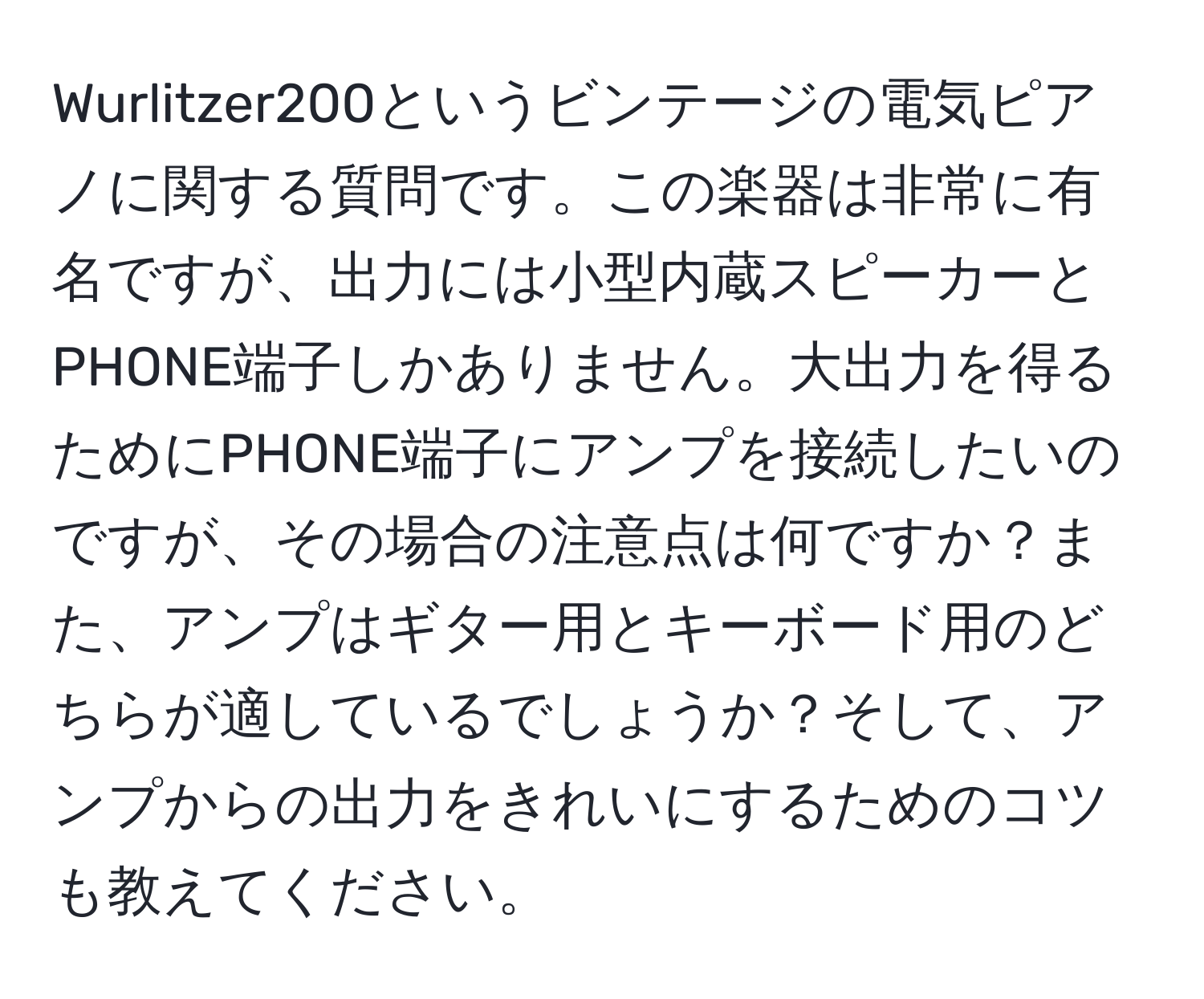 Wurlitzer200というビンテージの電気ピアノに関する質問です。この楽器は非常に有名ですが、出力には小型内蔵スピーカーとPHONE端子しかありません。大出力を得るためにPHONE端子にアンプを接続したいのですが、その場合の注意点は何ですか？また、アンプはギター用とキーボード用のどちらが適しているでしょうか？そして、アンプからの出力をきれいにするためのコツも教えてください。