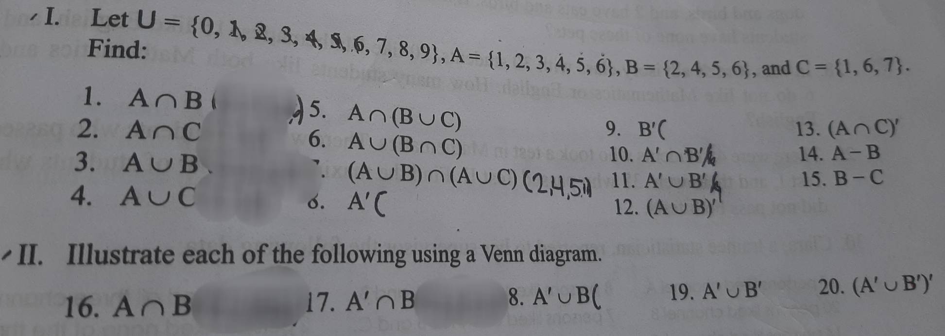 Let 
Fin U= 0,1,8,3,4,$,6,7,8,9 , A= 1,2,3,4,5,6 , B= 2,4,5,6
, and C= 1,6,7. 
1. A∩ B
5. A∩ (B∪ C)
2. A∩ C 9. B'( 13. (A∩ C)'
6. A∪ (B∩ C)
3. A∪ B
10. A'∩ B'/b 14. A-B
` (A∪B)∩(A∪C)(2,4,5 11. A'∪ B' 15. B-C
4. A∪ C 12. (A∪ B)'
o. A'C
•II. Illustrate each of the following using a Venn diagram. 
8. 
16. A∩ B 17. A'∩ B A'∪ B ( 
19. A'∪ B' 20. (A'∪ B')'