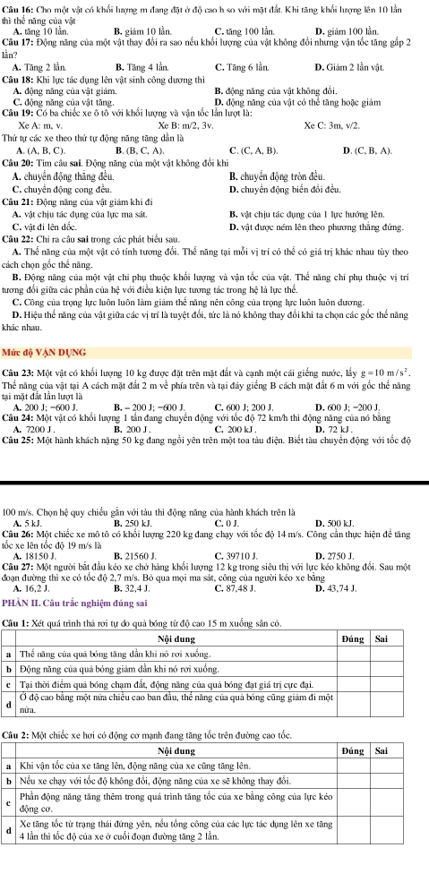 Cho một vật có khổi lượng m đang đặt ở độ cao h so với mặt đất. Khi tăng khổi lượng lên 10 lần
thì thể năng của vật
A. tăng 10 lần, B. giảm 10 lần. C. tăng 100 lần. D. giảm 100 lần.
Câu 17: Động năng của một vật thay đổi ra sao nều khổi lượng của vật không đổi nhưng vận tốc tăng gắp 2
lần?
A. Tăng 2 lần B. Tăng 4 lần. C. Tăng 6 lần. D. Giảm 2 lần vật.
Câu 18: Khi lực tác dụng lên vật sinh công dương thi
A. động năng của vật giám B. động năng của vật không đổi.
C. động năng của vật tăng. D. động năng của vật có thể tăng hoặc giảm
Câu 19: Có ba chiếc xe ô tô với khổi lượng và vận tốc lần lượt là:
Xe A: m. v. Xe B: m/2, 3v. Xe C: 3m. v/2.
Thứ tự các xe theo thứ tự động năng tăng dần là
A. (A, B, C). B. (B, C, A). C. (C,A,B) D. (C,B,A).
Câu 20: Tìm câu sai. Động năng của một vật không đổi khi
A. chuyển động thắng đều, B. chuyển động tròn đều.
C. chuyển động cong đều. D. chuyển động biển đổi đều.
Câu 21: Động năng của vật giảm khi đi
A. vật chịu tác dụng của lực ma sát. B. vật chịu tác dụng của 1 lực hướng lên.
C. vật đi lên dốc. D. vật được ném lên theo phương thắng đứng.
Câu 22: Chỉ ra câu sai trong các phát biểu sau.
A. Thể năng của một vật có tính tương đổi. Thể năng tại mỗi vị trí có thể có giá trị khác nhau tùy theo
cách chọn gốc thể năng.
B. Động năng của một vật chi phụ thuộc khối lượng và vận tốc của vật. Thế năng chi phụ thuộc vị trí
tương đối giữa các phần của hệ với điều kiện lực tương tác trong hệ là lực thể.
C. Công của trọng lực luôn luôn làm giảm thế năng nên công của trọng lực luôn luôn dương,
D. Hiệu thể năng của vật giữa các vị trí là tuyệt đổi, tức là nó không thay đổi khi ta chọn các gốc thể năng
khác nhau.
Mức độ VẠN DỤNG
Câu 23: Một vật có khối lượng 10 kg được đặt trên mặt đắt và canh một cái giống nước. lầy g=10m/s^2.
Thể năng của vật tại A cách mặt đất 2 m về phía trên và tại đầy giếng B cách mặt đất 6 m với gốc thể năng
tại mặt đất lần lượt là
A. 200 J; -600 J. B. - 200 J; -600 J. C. 600 J; 200 J. D. 600 J; −200 J.
Câu 24: Một vật có khổi lượng 1 tần đang chuyển động với tốc độ 72 km/h thi động năng của nó bằng D. 72 kJ .
A. 7200 J . B. 200 J . C. 200 kJ .
Câu 25: Một hành khách nặng 50 kg đang ngồi yên trên một toa tàu điện. Biết tàu chuyển động với tốc độ
100 m/s. Chọn hệ quy chiều gẫn với tàu thì động năng của hành khách trên là
A. 5 kJ. B. 250 kJ. C. 0) J. D. 500 kJ,
Câu 26: Một chiếc xe mô tô có khối lượng 220 kg đang chạy với tốc độ 14 m/s. Công cần thực hiện để tăng
tốc xe lên tốc đô 19 m/s là D. 2750 J.
A. 18150 J. B. 21560 J. C. 39710 J.
Câu 27: Một người bắt đầu kéo xe chở hàng khổi lượng 12 kg trong siêu thị với lực kéo không đổi. Sau một
đoạn đường thì xe có tốc độ 2,7 m/s. Bỏ qua mọi ma sát, công của người kéo xe bằng
A. 16,2 J. B. 32,4 J. C. 87.48 J. D. 43,74 J.
PHÀN II. Câu trắc nghiệm đúng sai
sân có,
tốc
a