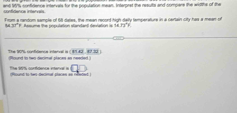 and 95% confidence intervals for the population mean. Interpret the results and compare the widths of the 
confidence intervals. 
From a random sample of 68 dates, the mean record high daily temperature in a certain city has a mean of
84 37°F. Assume the population standard deviation is 14.73°F, 
The 90% confidence intervall is ( 81.42 , 87.32 ). 
(Round to two decimal places as needed.) 
The 95% confidence interval is 
(Round to two decimal places as needed.)
